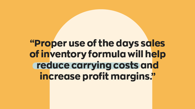 Proper use of the days sales of inventory formula will help reduce carrying costs nd increase profit margins.