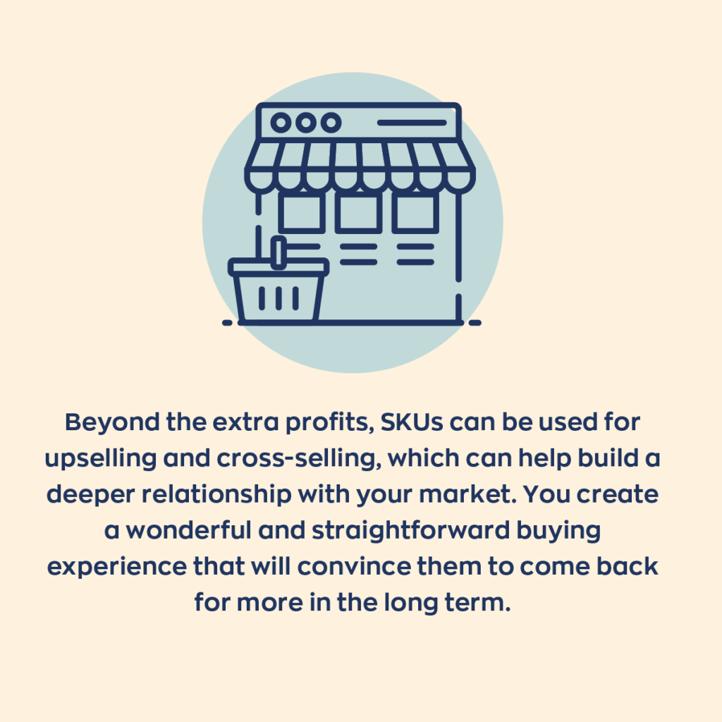 Beyond the extra profits, SKUs can be used for upselling and cross-selling, which can help build a deeper relationship with your market. You create a wonderful and straightforward buying experience that will convince them to come for more in the long term. 