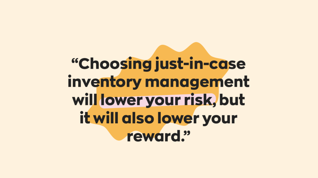 Choosing just-in-case inventory management will lower your risk, but it will also lower your reward. 