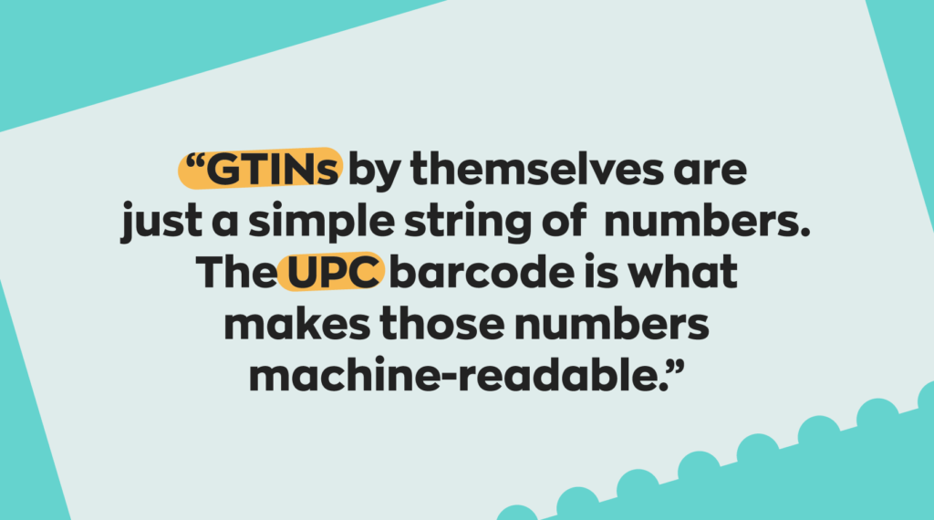 GTIN vs UPCs: GTINs by themselves are just a simple string of numbers. The UPC barcode is what makes those numbers machine-readable.